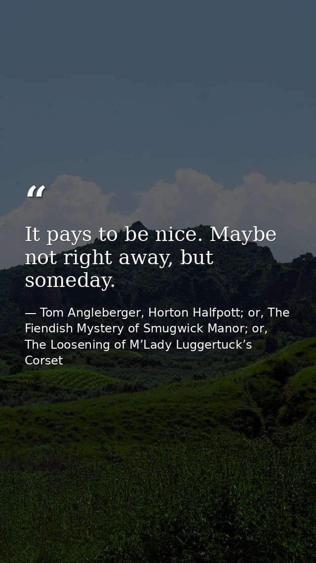 It pays to be nice. Maybe not right away, but someday. — Tom Angleberger, Horton Halfpott; or, The Fiendish Mystery of Smugwick Manor; or, The Loosening of M’Lady Luggertuck’s Corset