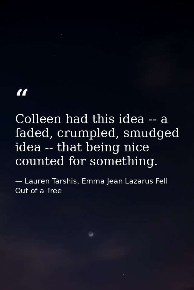 Colleen had this idea -- a faded, crumpled, smudged idea -- that being nice counted for something. — Lauren Tarshis, Emma Jean Lazarus Fell Out of a Tree