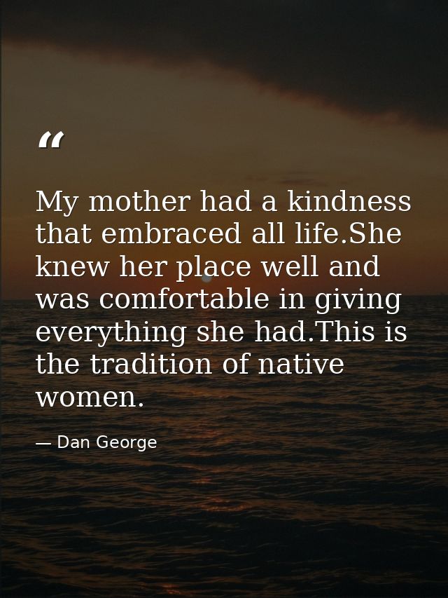 My mother had a kindness that embraced all life.She knew her place well and was comfortable in giving everything she had — Dan George