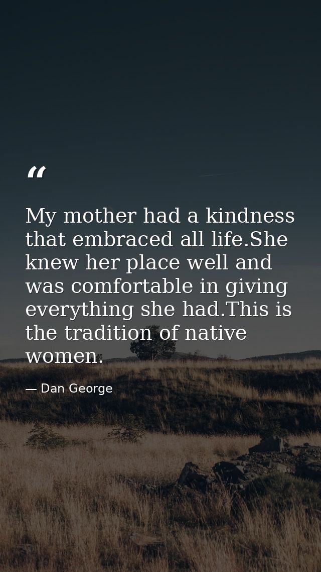 My mother had a kindness that embraced all life.She knew her place well and was comfortable in giving everything she had — Dan George