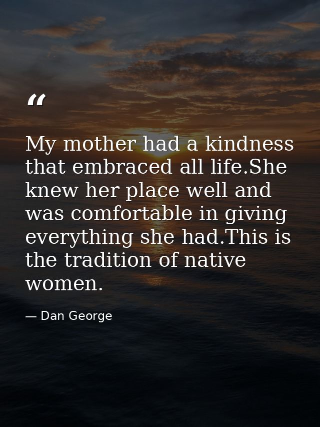 My mother had a kindness that embraced all life.She knew her place well and was comfortable in giving everything she had — Dan George