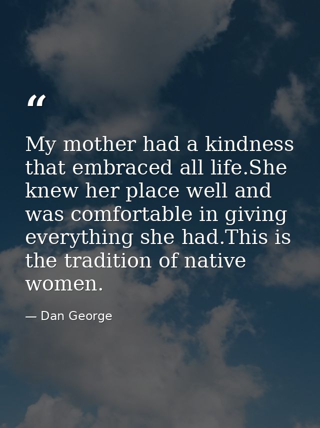 My mother had a kindness that embraced all life.She knew her place well and was comfortable in giving everything she had — Dan George