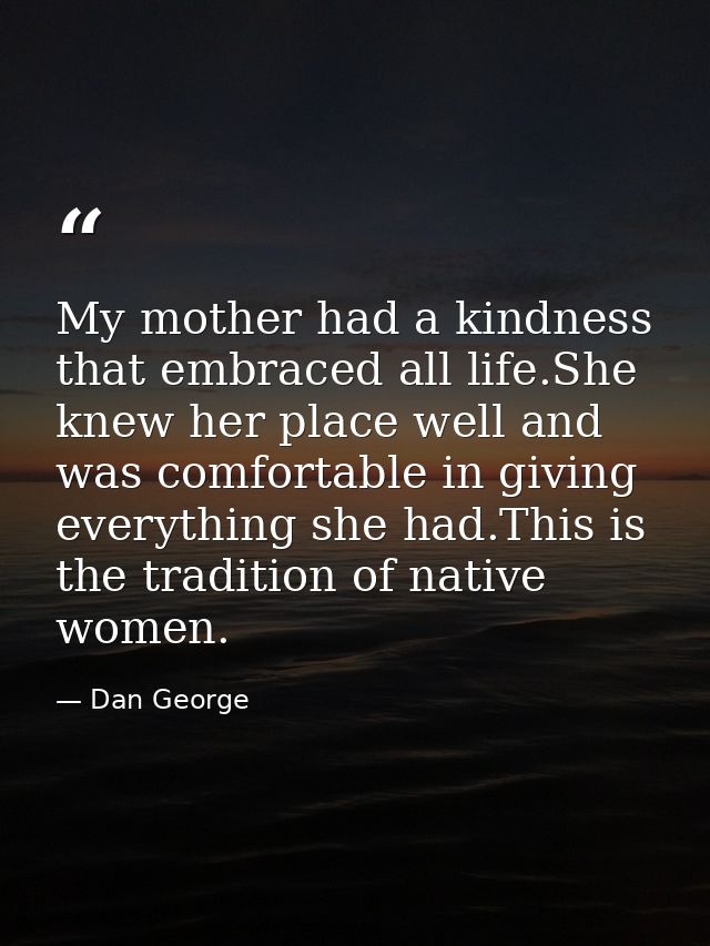 My mother had a kindness that embraced all life.She knew her place well and was comfortable in giving everything she had — Dan George