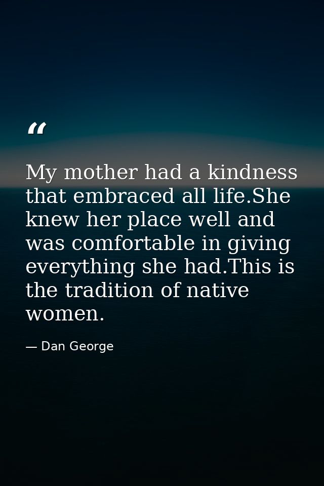 My mother had a kindness that embraced all life.She knew her place well and was comfortable in giving everything she had — Dan George