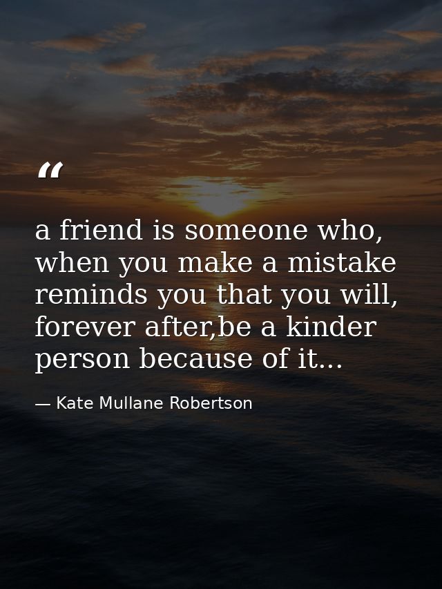 a friend is someone who, when you make a mistake reminds you that you will, forever after,be a kinder person because of  — Kate Mullane Robertson