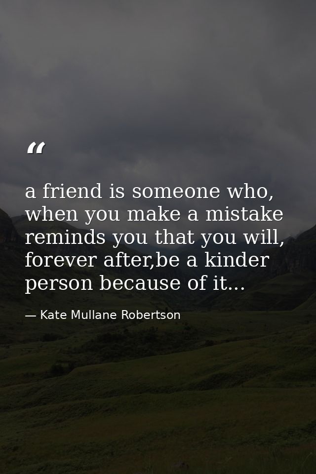 a friend is someone who, when you make a mistake reminds you that you will, forever after,be a kinder person because of  — Kate Mullane Robertson