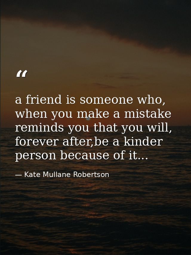 a friend is someone who, when you make a mistake reminds you that you will, forever after,be a kinder person because of  — Kate Mullane Robertson
