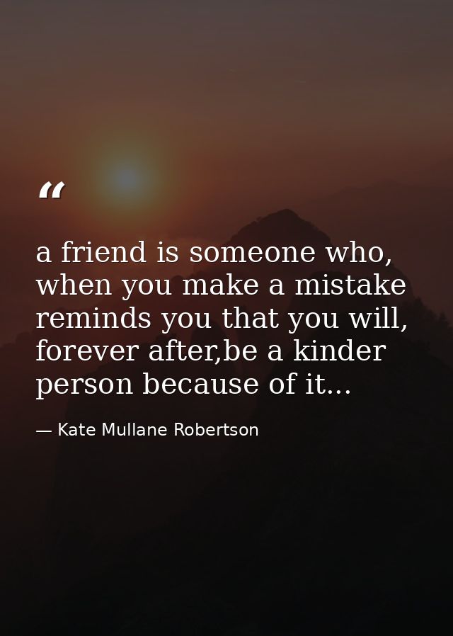 a friend is someone who, when you make a mistake reminds you that you will, forever after,be a kinder person because of  — Kate Mullane Robertson