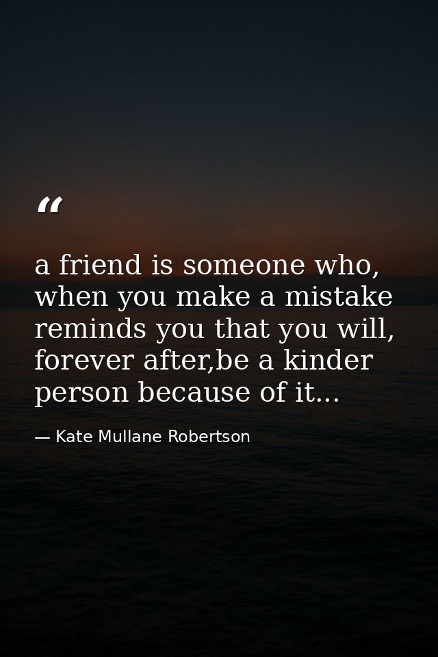 a friend is someone who, when you make a mistake reminds you that you will, forever after,be a kinder person because of  — Kate Mullane Robertson