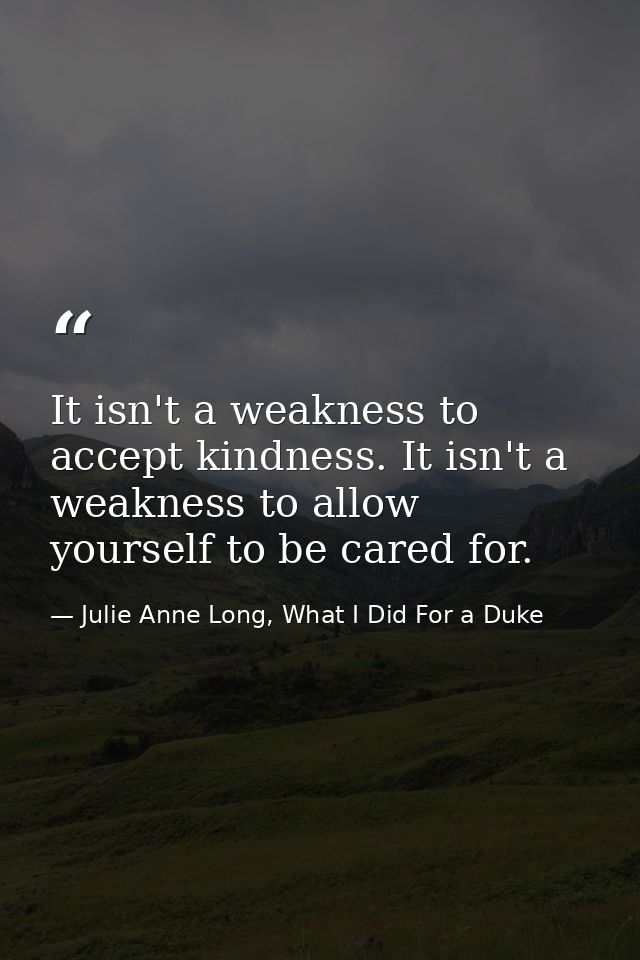 It isn't a weakness to accept kindness. It isn't a weakness to allow yourself to be cared for. — Julie Anne Long, What I Did For a Duke