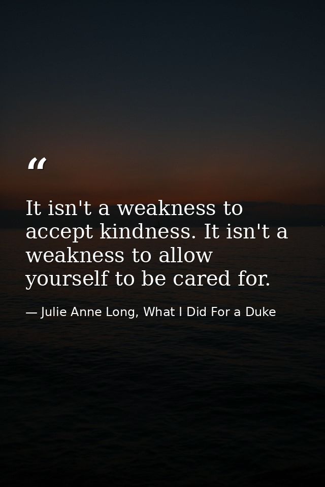 It isn't a weakness to accept kindness. It isn't a weakness to allow yourself to be cared for. — Julie Anne Long, What I Did For a Duke