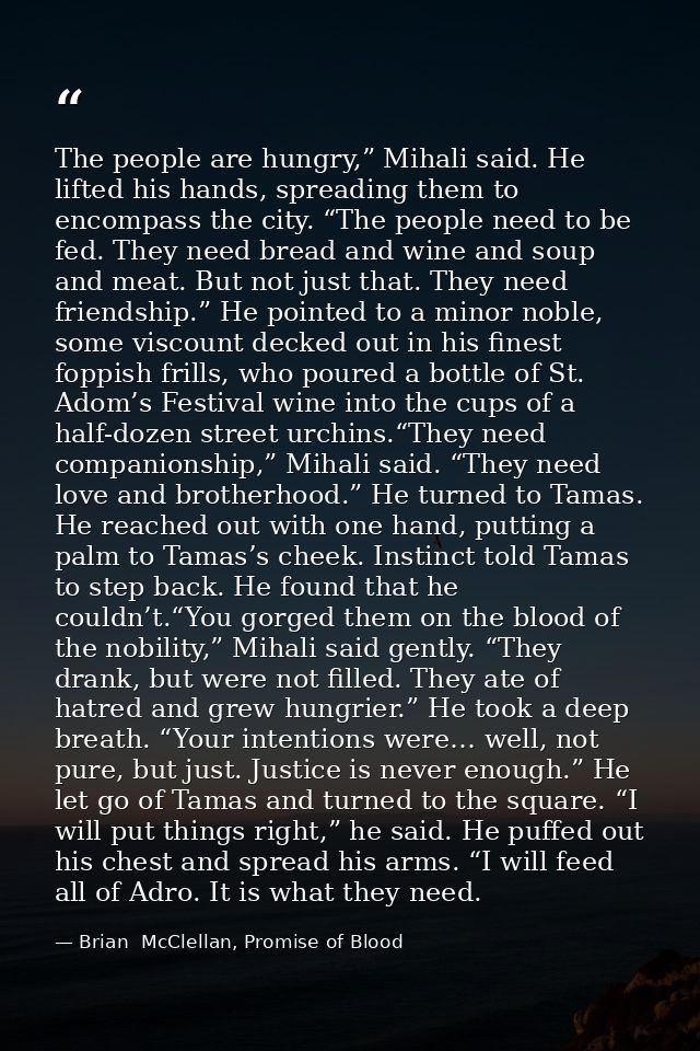 The people are hungry,” Mihali said. He lifted his hands, spreading them to encompass the city. “The people need to be f — Brian  McClellan, Promise of Blood
