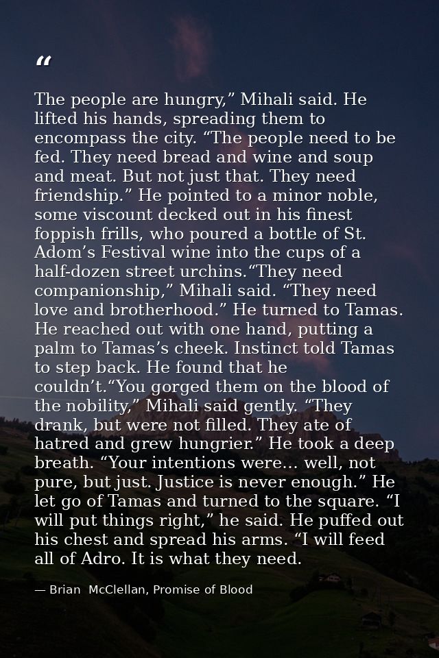 The people are hungry,” Mihali said. He lifted his hands, spreading them to encompass the city. “The people need to be f — Brian  McClellan, Promise of Blood