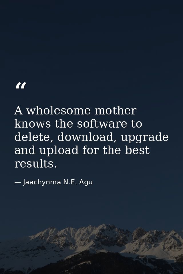 A wholesome mother knows the software to delete, download, upgrade and upload for the best results. — Jaachynma N.E. Agu