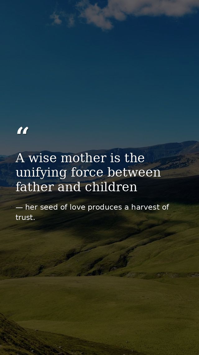 A wise mother is the unifying force between father and children — her seed of love produces a harvest of trust.