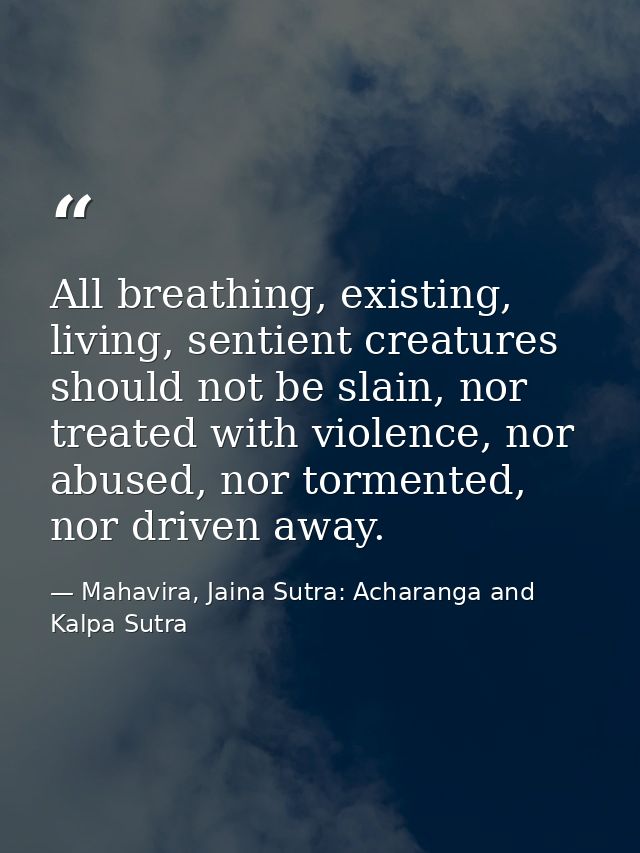 All breathing, existing, living, sentient creatures should not be slain, nor treated with violence, nor abused, nor torm — Mahavira, Jaina Sutra: Acharanga and Kalpa Sutra