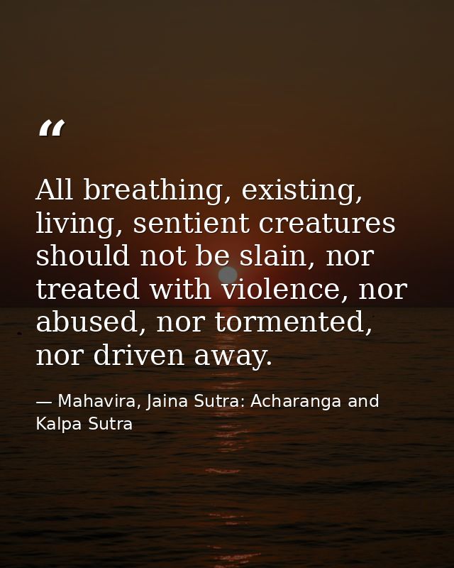 All breathing, existing, living, sentient creatures should not be slain, nor treated with violence, nor abused, nor torm — Mahavira, Jaina Sutra: Acharanga and Kalpa Sutra