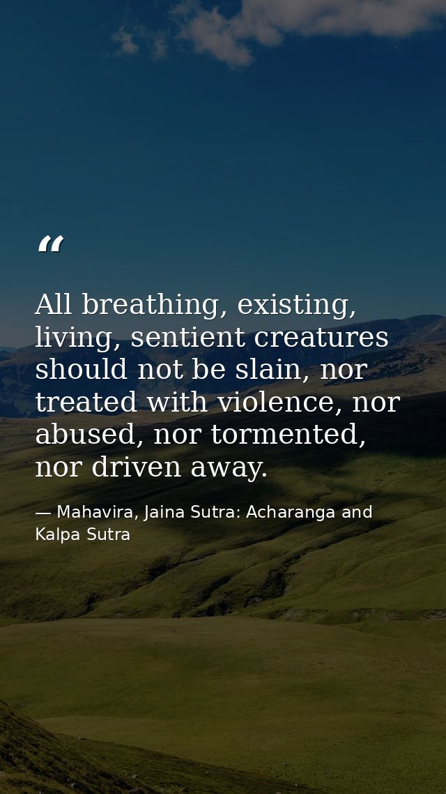 All breathing, existing, living, sentient creatures should not be slain, nor treated with violence, nor abused, nor torm — Mahavira, Jaina Sutra: Acharanga and Kalpa Sutra