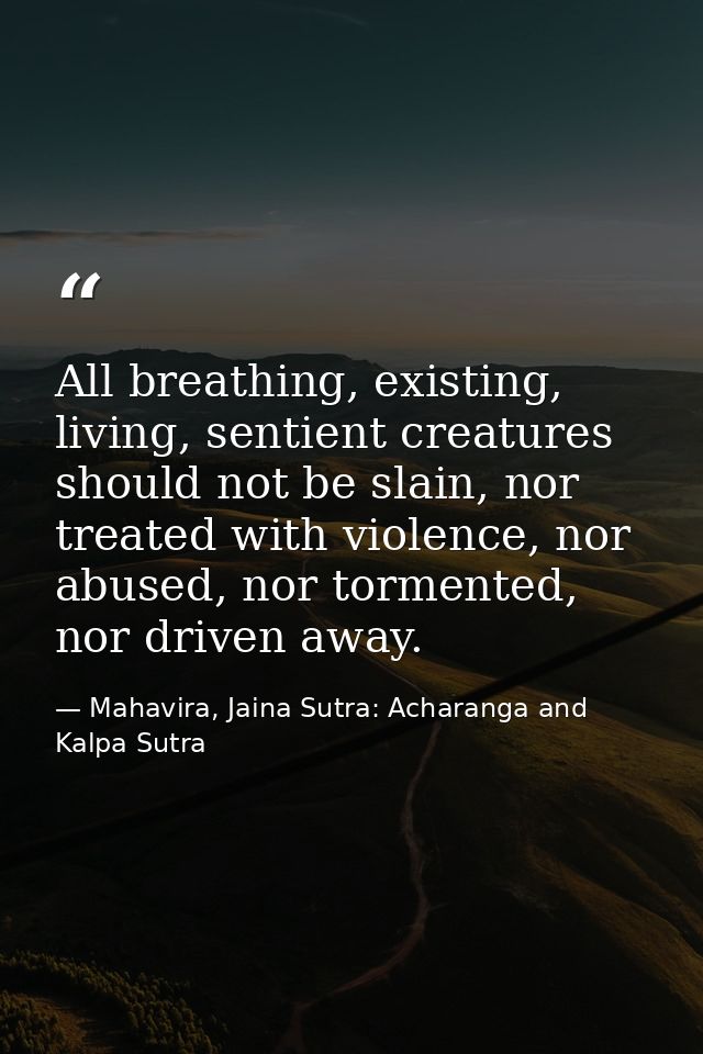 All breathing, existing, living, sentient creatures should not be slain, nor treated with violence, nor abused, nor torm — Mahavira, Jaina Sutra: Acharanga and Kalpa Sutra