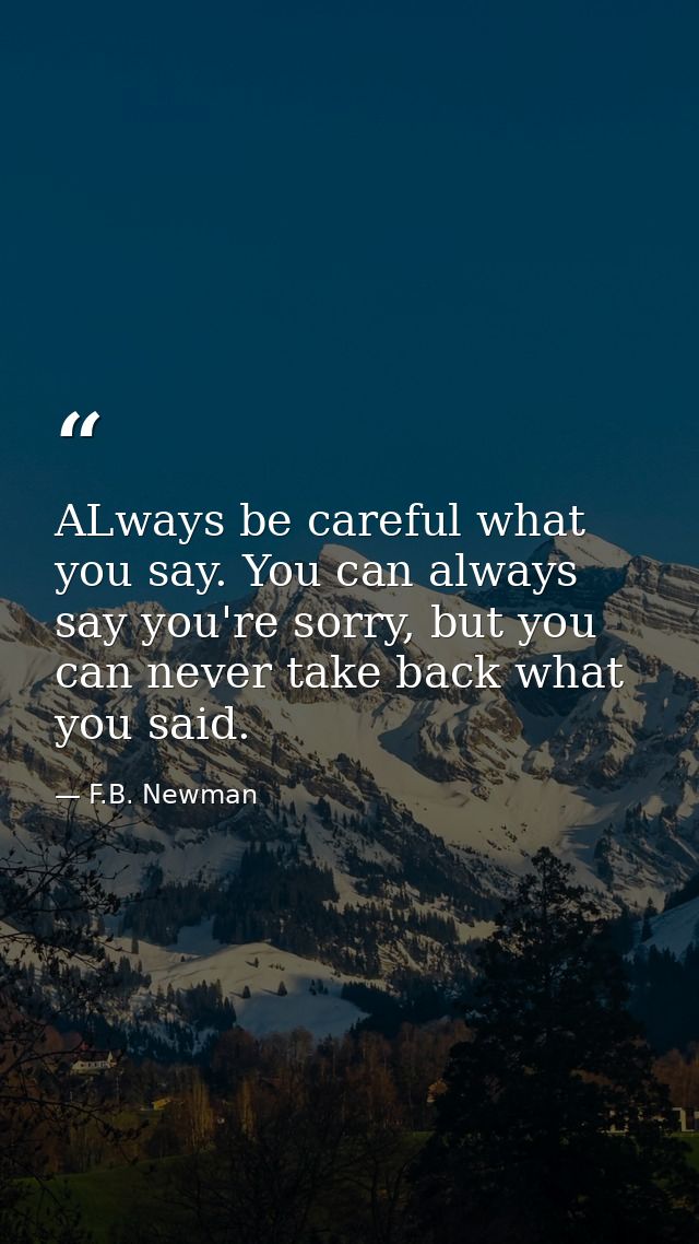 ALways be careful what you say. You can always say you're sorry, but you can never take back what you said. — F.B. Newman