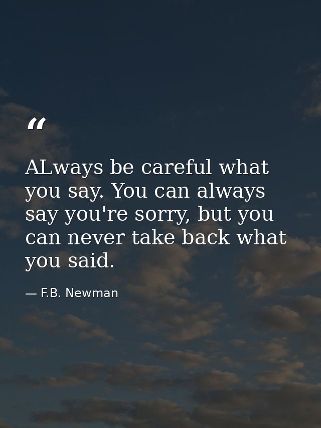 ALways be careful what you say. You can always say you're sorry, but you can never take back what you said. — F.B. Newman