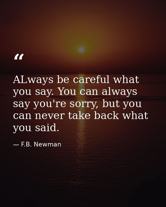 ALways be careful what you say. You can always say you're sorry, but you can never take back what you said. — F.B. Newman