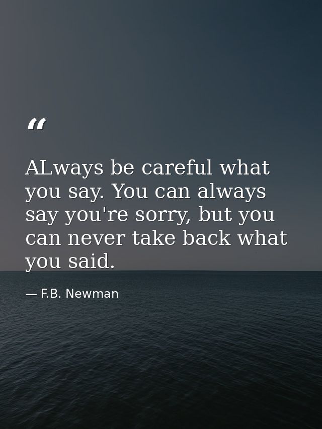 ALways be careful what you say. You can always say you're sorry, but you can never take back what you said. — F.B. Newman