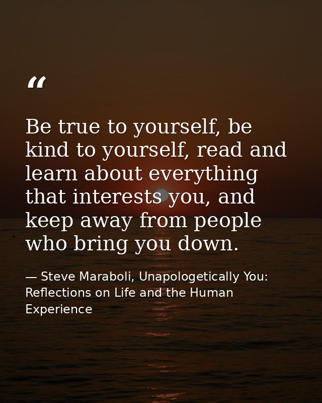 Be true to yourself, be kind to yourself, read and learn about everything that interests you, and keep away from people  — Steve Maraboli, Unapologetically You: Reflections on Life and the Human Experience