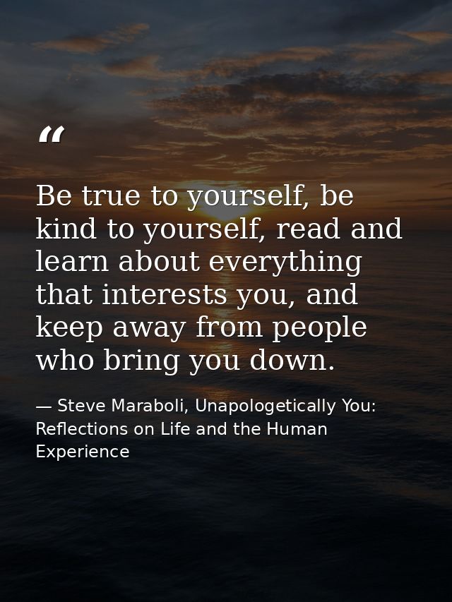 Be true to yourself, be kind to yourself, read and learn about everything that interests you, and keep away from people  — Steve Maraboli, Unapologetically You: Reflections on Life and the Human Experience