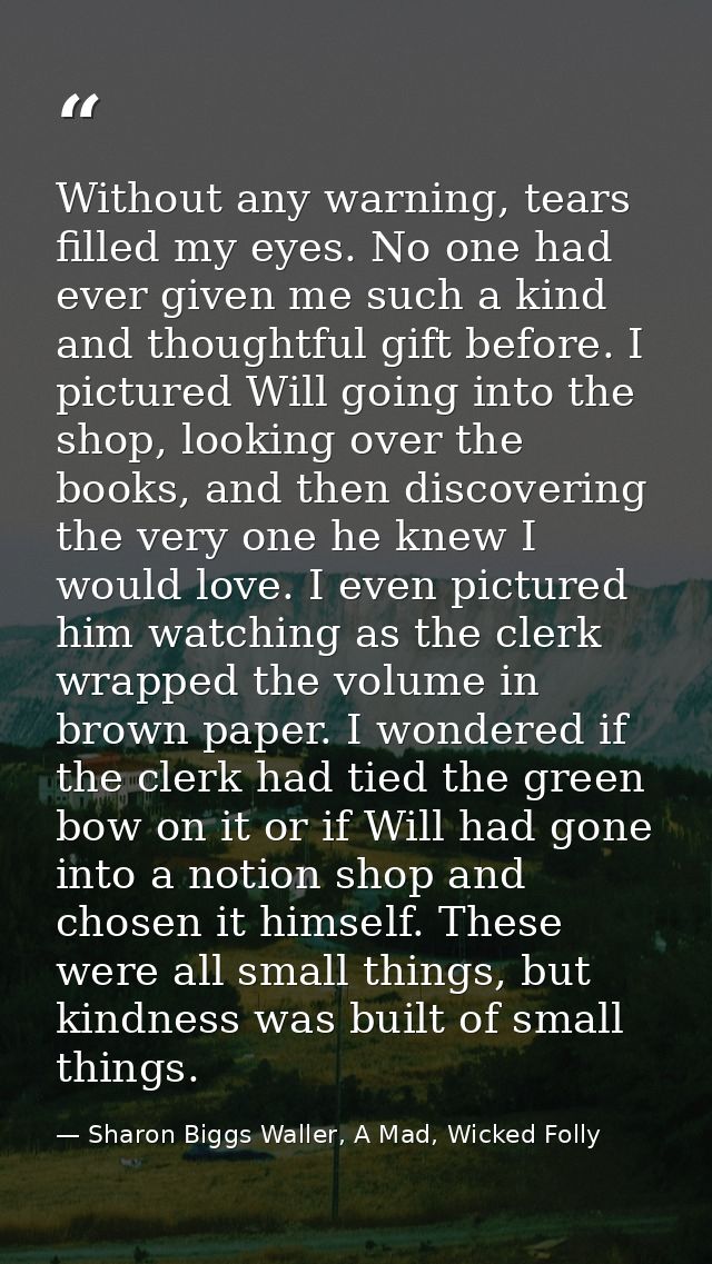 Without any warning, tears filled my eyes. No one had ever given me such a kind and thoughtful gift before. I pictured W — Sharon Biggs Waller, A Mad, Wicked Folly