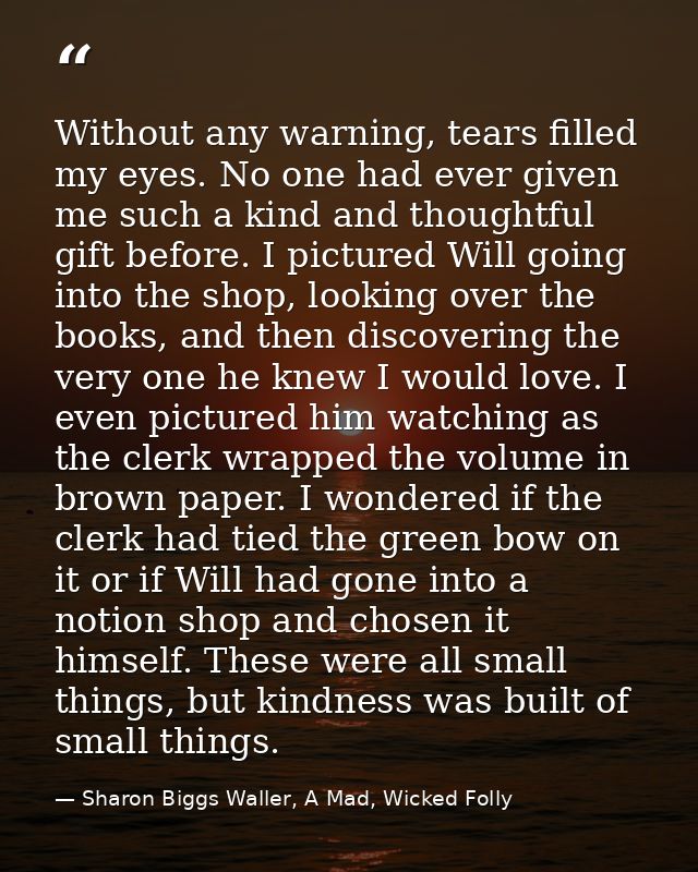 Without any warning, tears filled my eyes. No one had ever given me such a kind and thoughtful gift before. I pictured W — Sharon Biggs Waller, A Mad, Wicked Folly