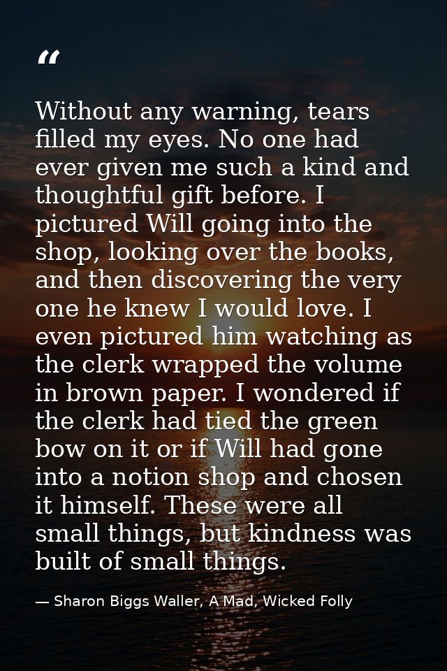 Without any warning, tears filled my eyes. No one had ever given me such a kind and thoughtful gift before. I pictured W — Sharon Biggs Waller, A Mad, Wicked Folly