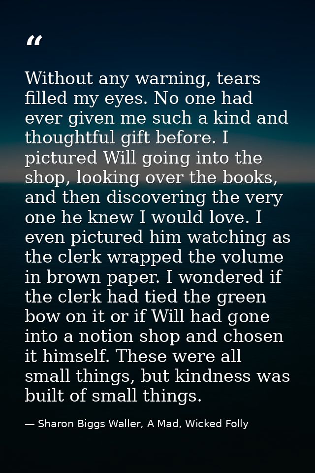 Without any warning, tears filled my eyes. No one had ever given me such a kind and thoughtful gift before. I pictured W — Sharon Biggs Waller, A Mad, Wicked Folly