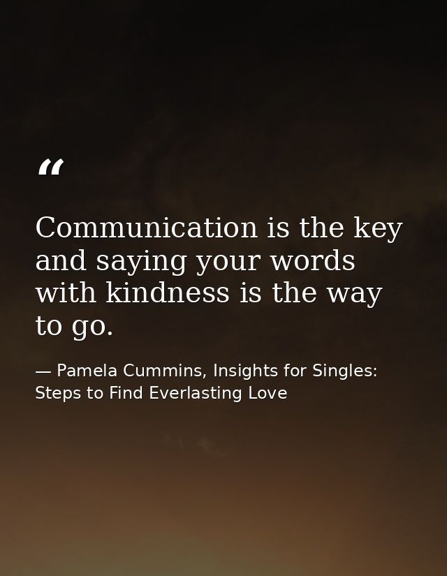 Communication is the key and saying your words with kindness is the way to go. — Pamela Cummins, Insights for Singles: Steps to Find Everlasting Love
