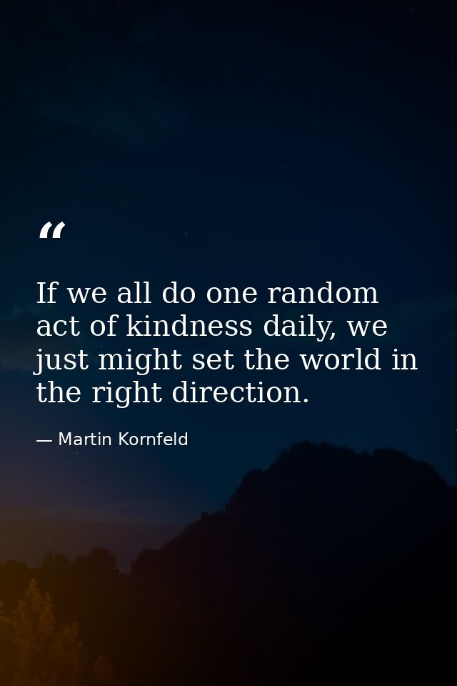 If we all do one random act of kindness daily, we just might set the world in the right direction. — Martin Kornfeld