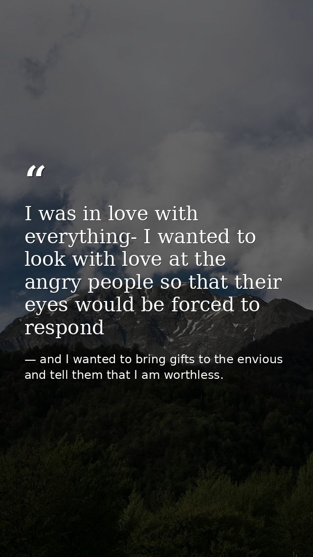 I was in love with everything- I wanted to look with love at the angry people so that their eyes would be forced to resp — and I wanted to bring gifts to the envious and tell them that I am worthless.