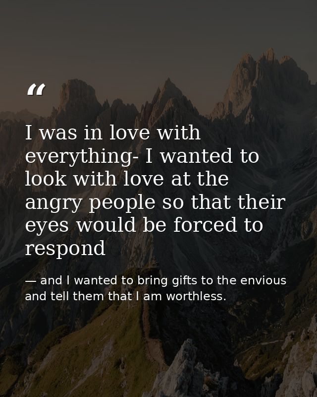 I was in love with everything- I wanted to look with love at the angry people so that their eyes would be forced to resp — and I wanted to bring gifts to the envious and tell them that I am worthless.
