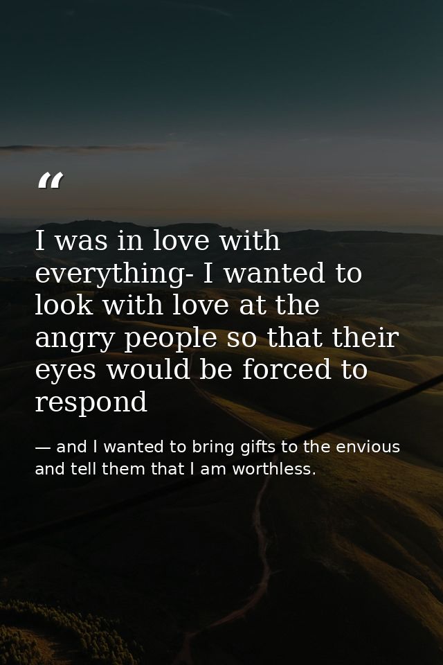 I was in love with everything- I wanted to look with love at the angry people so that their eyes would be forced to resp — and I wanted to bring gifts to the envious and tell them that I am worthless.