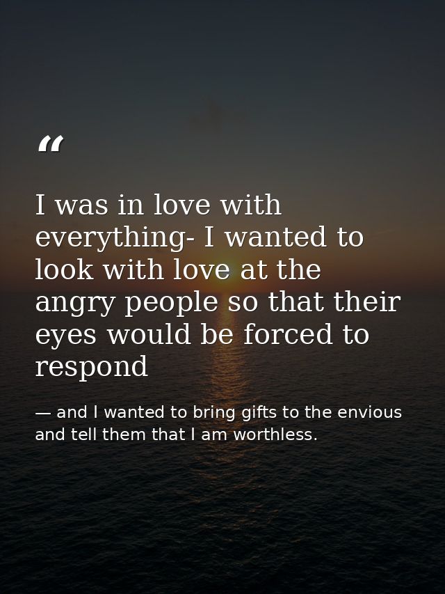 I was in love with everything- I wanted to look with love at the angry people so that their eyes would be forced to resp — and I wanted to bring gifts to the envious and tell them that I am worthless.