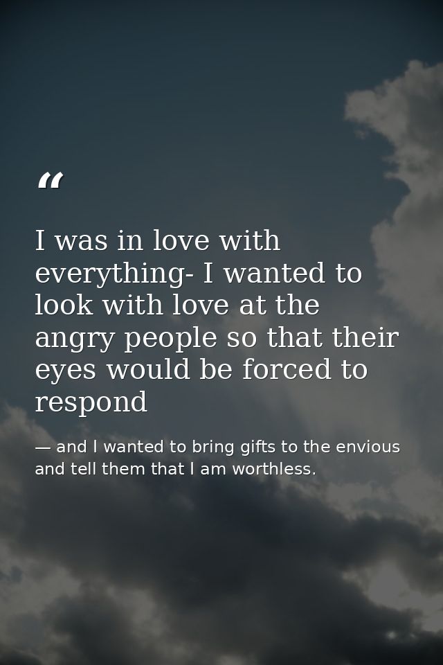 I was in love with everything- I wanted to look with love at the angry people so that their eyes would be forced to resp — and I wanted to bring gifts to the envious and tell them that I am worthless.