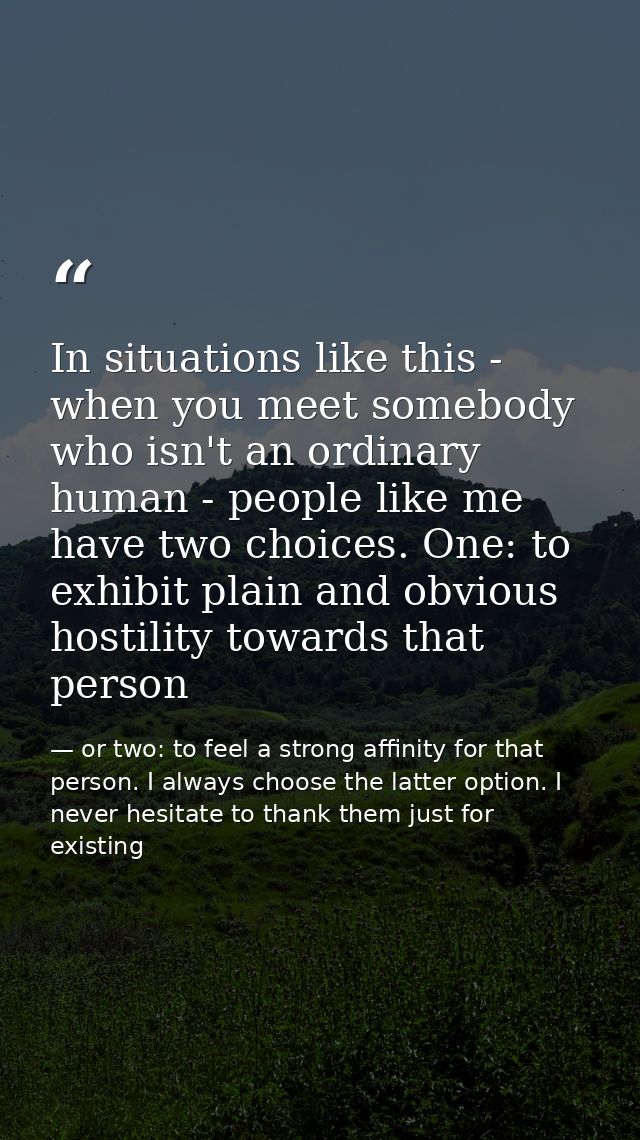 In situations like this - when you meet somebody who isn't an ordinary human - people like me have two choices. One: to  — or two: to feel a strong affinity for that person. I always choose the latter option. I never hesitate to thank them just for existing