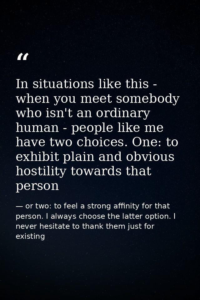 In situations like this - when you meet somebody who isn't an ordinary human - people like me have two choices. One: to  — or two: to feel a strong affinity for that person. I always choose the latter option. I never hesitate to thank them just for existing