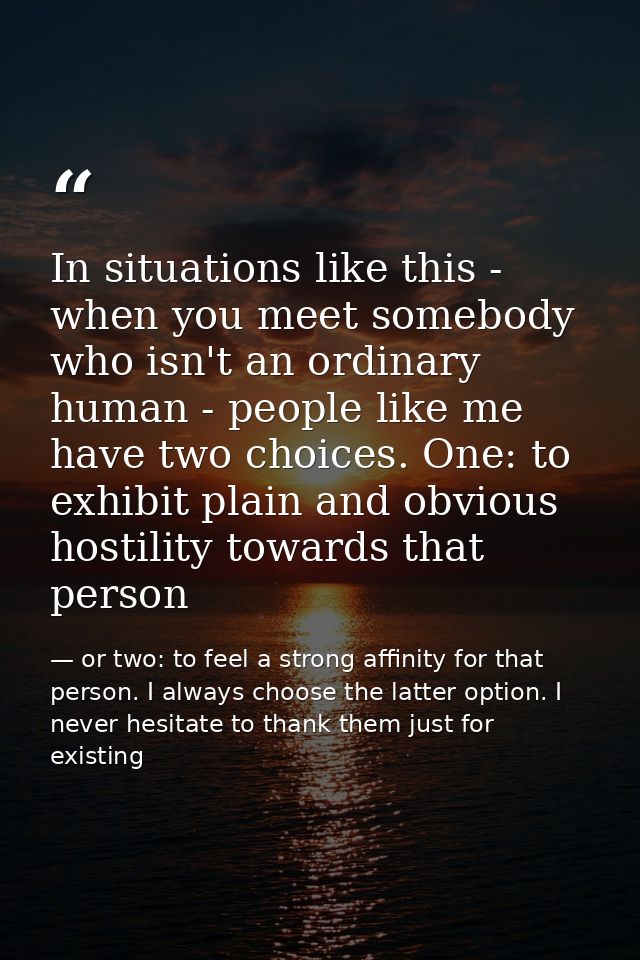 In situations like this - when you meet somebody who isn't an ordinary human - people like me have two choices. One: to  — or two: to feel a strong affinity for that person. I always choose the latter option. I never hesitate to thank them just for existing