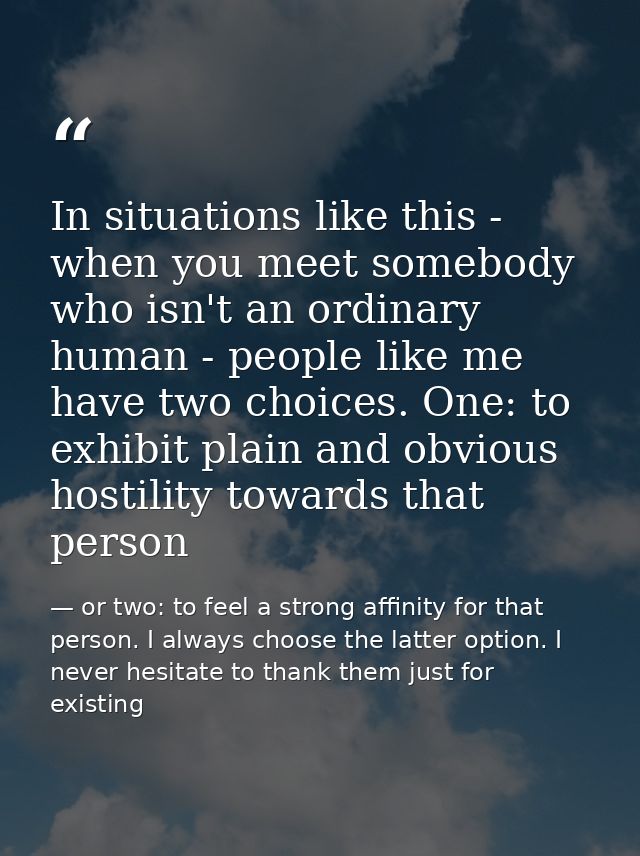 In situations like this - when you meet somebody who isn't an ordinary human - people like me have two choices. One: to  — or two: to feel a strong affinity for that person. I always choose the latter option. I never hesitate to thank them just for existing