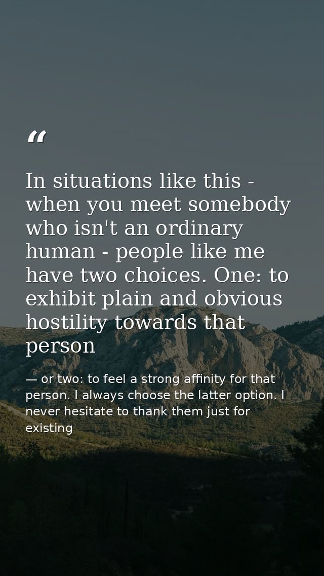 In situations like this - when you meet somebody who isn't an ordinary human - people like me have two choices. One: to  — or two: to feel a strong affinity for that person. I always choose the latter option. I never hesitate to thank them just for existing
