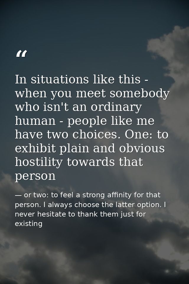 In situations like this - when you meet somebody who isn't an ordinary human - people like me have two choices. One: to  — or two: to feel a strong affinity for that person. I always choose the latter option. I never hesitate to thank them just for existing