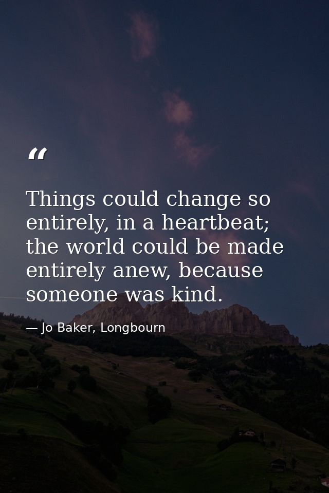 Things could change so entirely, in a heartbeat; the world could be made entirely anew, because someone was kind. — Jo Baker, Longbourn