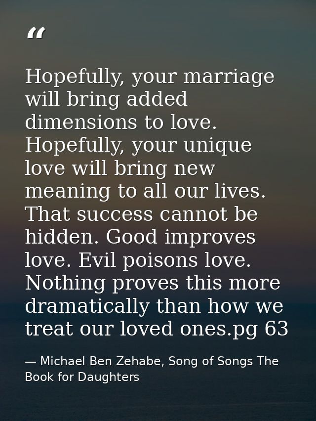 Hopefully, your marriage will bring added dimensions to love. Hopefully, your unique love will bring new meaning to all  — Michael Ben Zehabe, Song of Songs The Book for Daughters