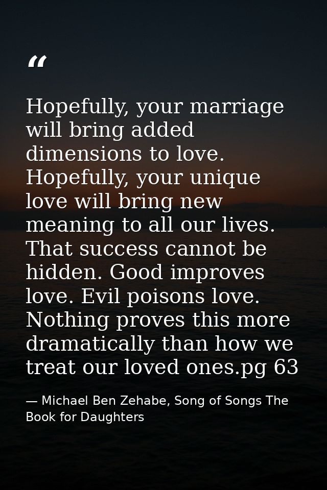 Hopefully, your marriage will bring added dimensions to love. Hopefully, your unique love will bring new meaning to all  — Michael Ben Zehabe, Song of Songs The Book for Daughters