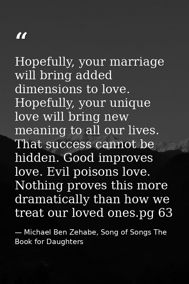 Hopefully, your marriage will bring added dimensions to love. Hopefully, your unique love will bring new meaning to all  — Michael Ben Zehabe, Song of Songs The Book for Daughters